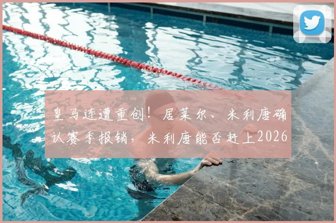 皇马连遭重创！居莱尔、米利唐确认赛季报销，米利唐能否赶上2026世界杯成最大悬念