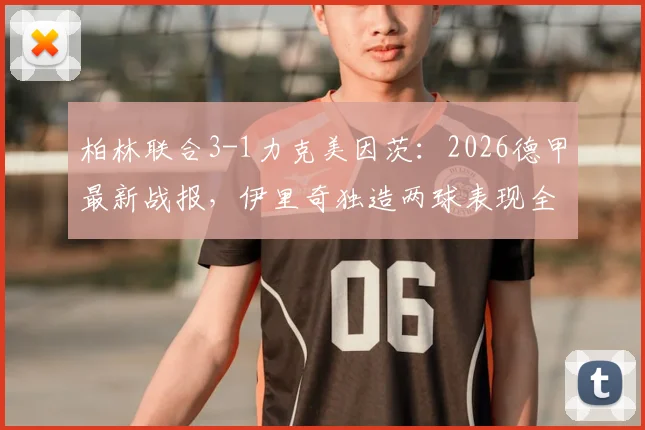柏林联合3-1力克美因茨：2026德甲最新战报，伊里奇独造两球表现全场最佳，附比赛关键镜头复盘与战术解读