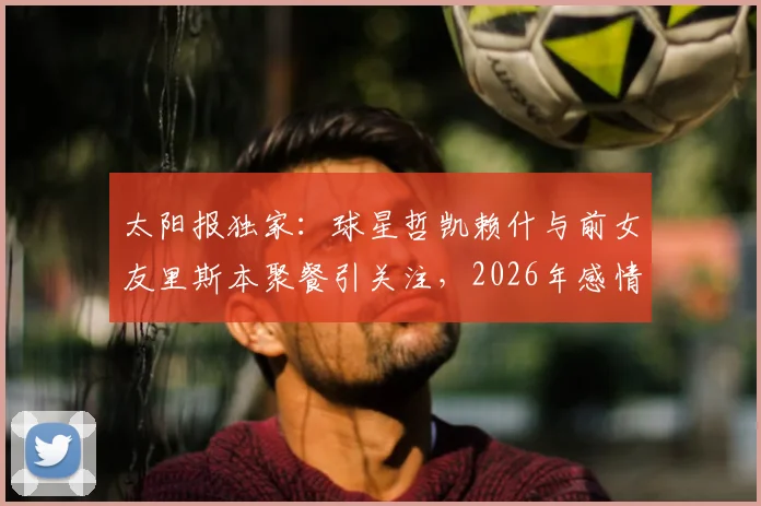 太阳报独家：球星哲凯赖什与前女友里斯本聚餐引关注，2026年感情状况成谜，球迷热议两人是否旧情复燃