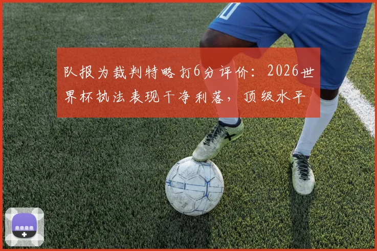 队报为裁判特略打6分评价:2026世界杯执法表现干净利落,顶级水平配得上大赛