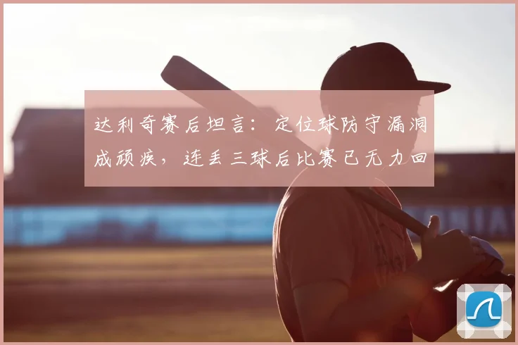 达利奇赛后坦言：定位球防守漏洞成顽疾，连丢三球后比赛已无力回天