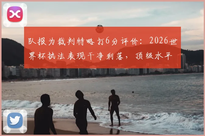 队报为裁判特略打6分评价：2026世界杯执法表现干净利落，顶级水平配得上大赛