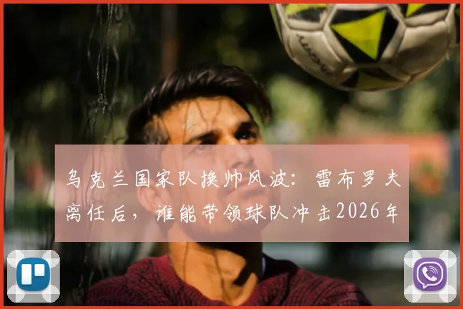 乌克兰国家队换帅风波：雷布罗夫离任后，谁能带领球队冲击2026年世界杯？