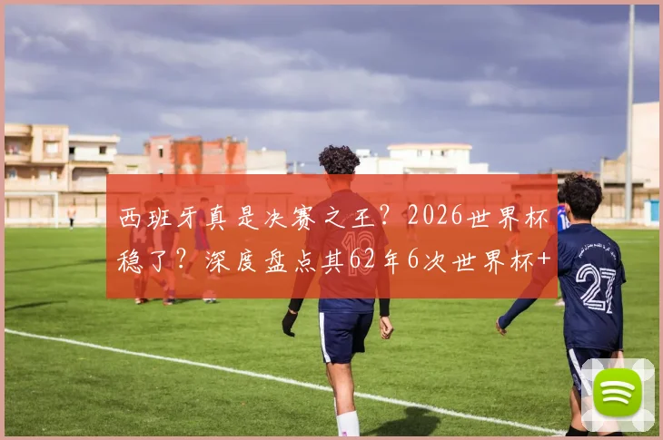西班牙真是决赛之王?2026世界杯稳了?深度盘点其62年6次世界杯+欧洲杯决赛,仅1负的战绩与启示