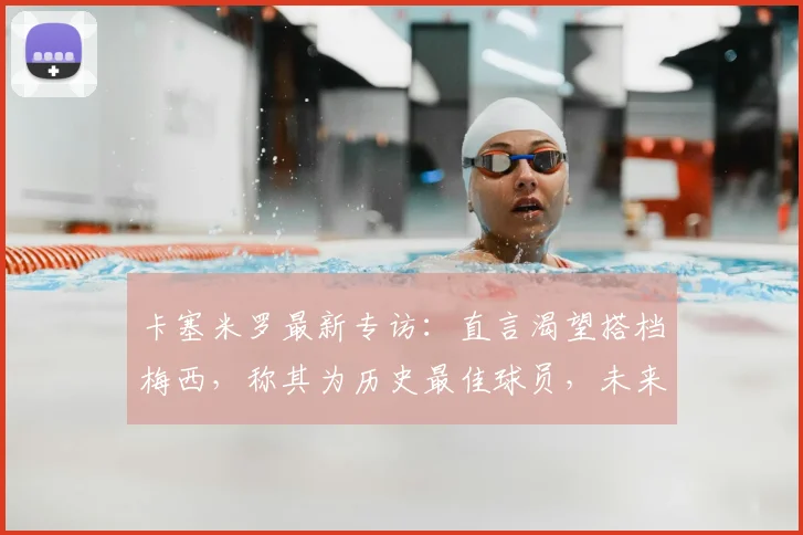 卡塞米罗最新专访：直言渴望搭档梅西，称其为历史最佳球员，未来合作可能性引热议