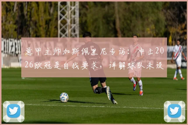 意甲主帅加斯佩里尼专访：冲击2026欧冠是自我要求，详解球队未设目标下的战术与心路历程