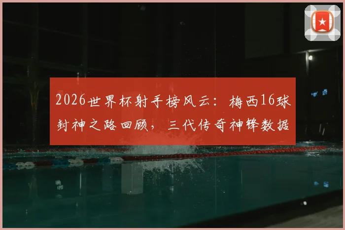 2026世界杯射手榜风云：梅西16球封神之路回顾，三代传奇神锋数据终极对决