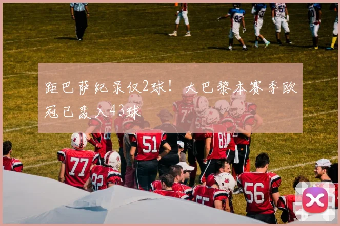 距巴萨纪录仅2球！大巴黎本赛季欧冠已轰入43球