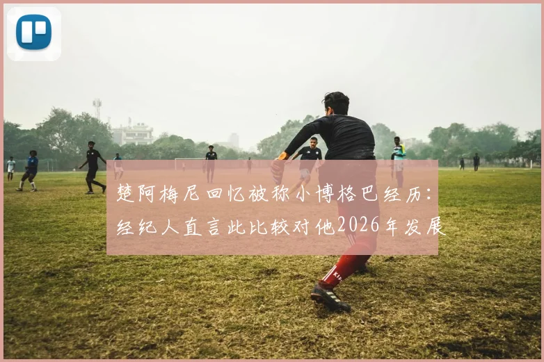 楚阿梅尼回忆被称小博格巴经历：经纪人直言此比较对他2026年发展充满危险，皇马中场谈自我定位