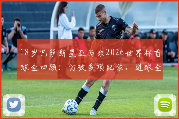 18岁巴萨新星亚马尔2026世界杯首球全回顾:打破多项纪录,进球全过程深度解析
