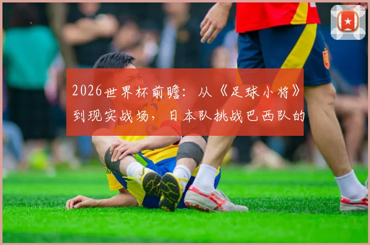 2026世界杯前瞻：从《足球小将》到现实战场，日本队挑战巴西队的胜算与历史战绩深度分析