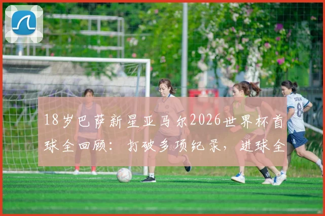 18岁巴萨新星亚马尔2026世界杯首球全回顾:打破多项纪录,进球全过程深度解析
