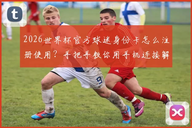 2026世界杯官方球迷身份卡怎么注册使用？手把手教你用手机连接解锁专属观赛福利与特权