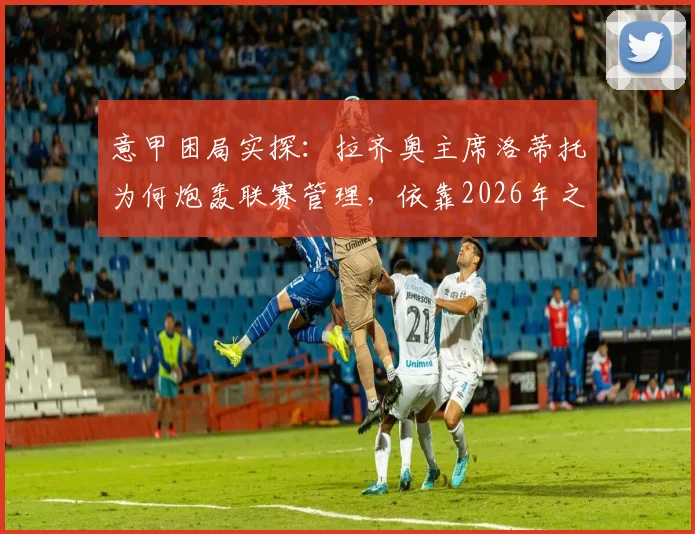 意甲困局实探:拉齐奥主席洛蒂托为何炮轰联赛管理,依靠2026年之前章程运营的弊端全解析