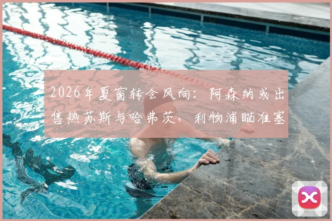 2026年夏窗转会风向：阿森纳或出售热苏斯与哈弗茨，利物浦瞄准塞内西引援补强