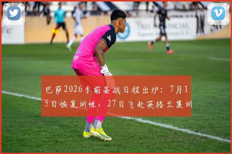 巴萨2026季前备战日程出炉：7月15日恢复训练，27日飞赴英格兰集训，完整计划与地点解析