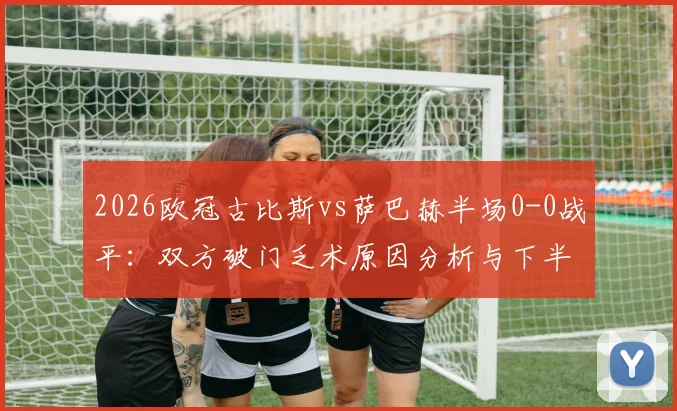 2026欧冠古比斯vs萨巴赫半场0-0战平：双方破门乏术原因分析与下半场走势预测