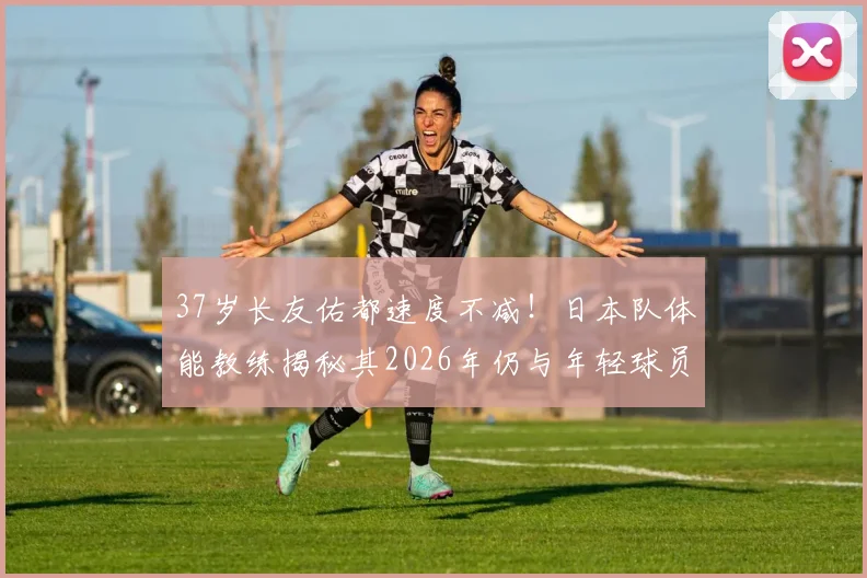 37岁长友佑都速度不减！日本队体能教练揭秘其2026年仍与年轻球员同水准的秘诀