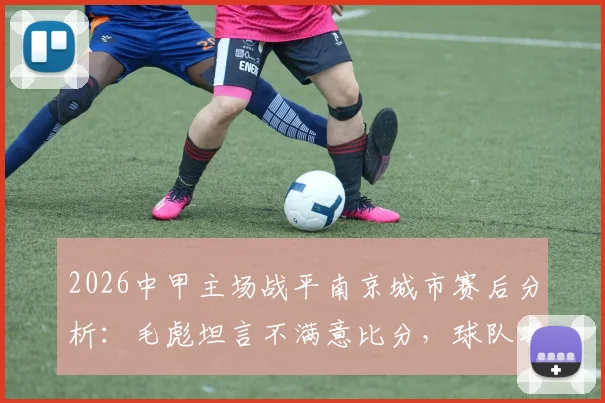 2026中甲主场战平南京城市赛后分析：毛彪坦言不满意比分，球队客场战绩与赛季积分形势解读