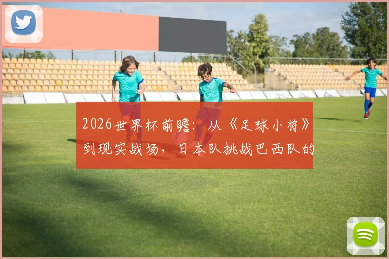 2026世界杯前瞻：从《足球小将》到现实战场，日本队挑战巴西队的胜算与历史战绩深度分析