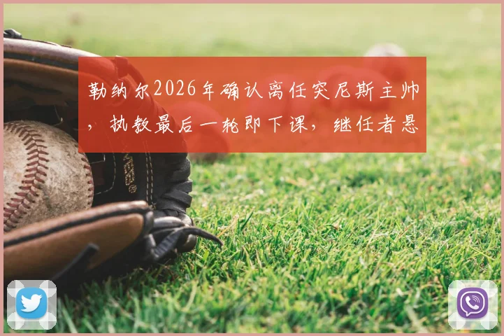 勒纳尔2026年确认离任突尼斯主帅，执教最后一轮即下课，继任者悬念引关注