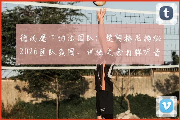 德尚麾下的法国队：楚阿梅尼揭秘2026团队氛围，训练之余打牌听音乐的凝聚力秘诀