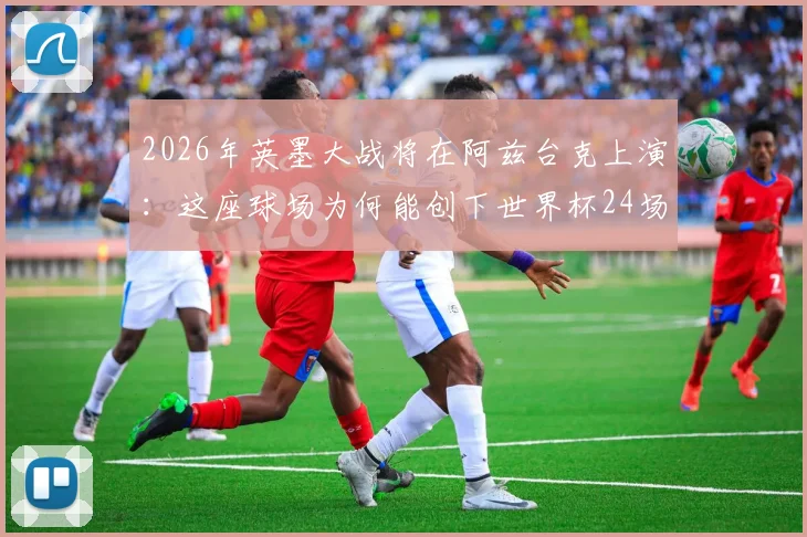2026年英墨大战将在阿兹台克上演：这座球场为何能创下世界杯24场办赛最高纪录？