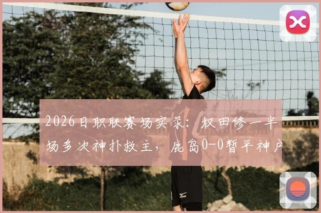 2026日职联赛场实录:权田修一半场多次神扑救主,鹿岛0-0暂平神户,总比分0-5落后局面解析