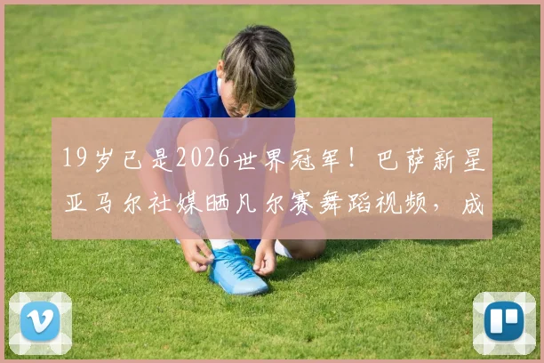 19岁已是2026世界冠军！巴萨新星亚马尔社媒晒凡尔赛舞蹈视频，成名之路引发热议