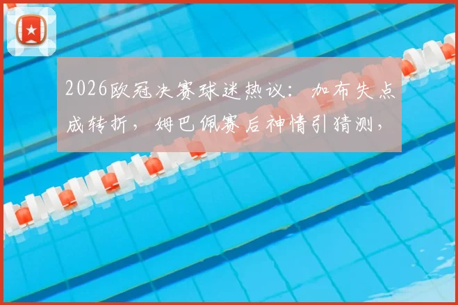 2026欧冠决赛球迷热议：加布失点成转折，姆巴佩赛后神情引猜测，登贝莱能否卫冕金球？