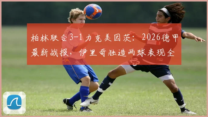 柏林联合3-1力克美因茨:2026德甲最新战报,伊里奇独造两球表现全场最佳,附比赛关键镜头复盘与战术解读