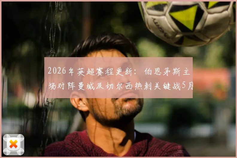 2026年英超赛程更新:伯恩茅斯主场对阵曼城及切尔西热刺关键战5月20日打响,附观赛与数据解读指南