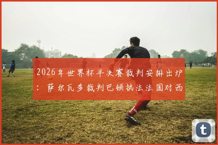2026年世界杯半决赛裁判安排出炉：萨尔瓦多裁判巴顿执法法国对西班牙，过往履历与FIFA选派考量解析