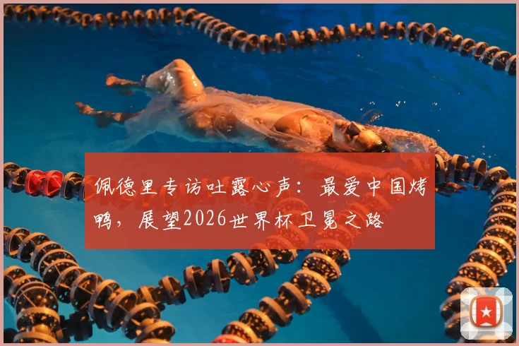 佩德里专访吐露心声:最爱中国烤鸭,展望2026世界杯卫冕之路
