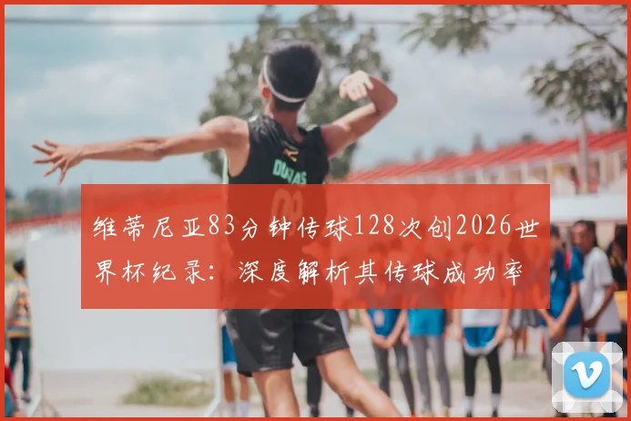 维蒂尼亚83分钟传球128次创2026世界杯纪录:深度解析其传球成功率、中场组织能力及未打满全场球员数据之最