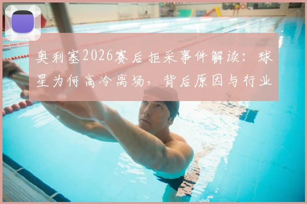 奥利塞2026赛后拒采事件解读：球星为何高冷离场，背后原因与行业影响分析