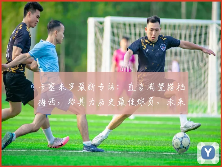 卡塞米罗最新专访:直言渴望搭档梅西,称其为历史最佳球员,未来合作可能性引热议