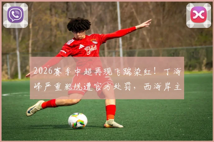 2026赛季中超再现飞踹染红！丁海峰严重犯规遭官方处罚，西海岸主力停赛+罚款