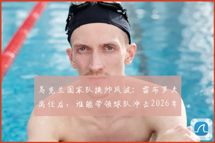 乌克兰国家队换帅风波：雷布罗夫离任后，谁能带领球队冲击2026年世界杯？