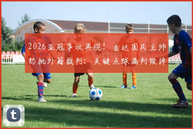 2026亚冠争议再现！吉达国民主帅怒批外籍裁判：关键点球漏判毁掉比赛，离奇错误频出