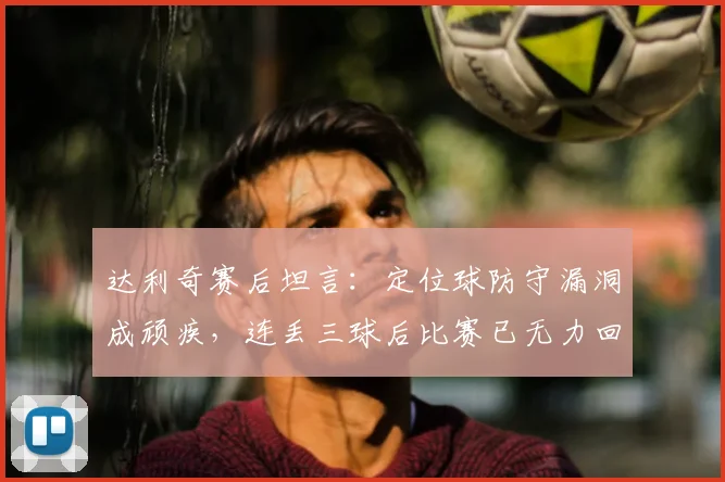达利奇赛后坦言：定位球防守漏洞成顽疾，连丢三球后比赛已无力回天