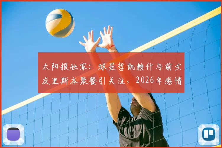 太阳报独家：球星哲凯赖什与前女友里斯本聚餐引关注，2026年感情状况成谜，球迷热议两人是否旧情复燃
