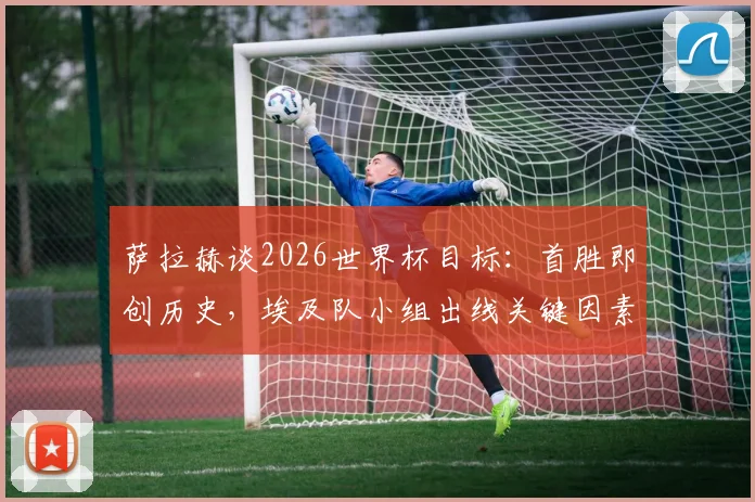 萨拉赫谈2026世界杯目标：首胜即创历史，埃及队小组出线关键因素解析