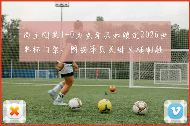 民主刚果1-0力克牙买加锁定2026世界杯门票,图安泽贝关键头槌制胜全解析,附赛事高清集锦