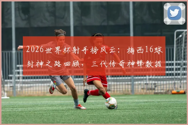 2026世界杯射手榜风云：梅西16球封神之路回顾，三代传奇神锋数据终极对决