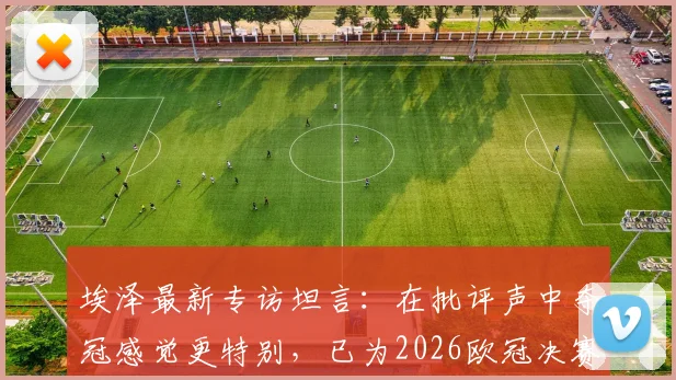 埃泽最新专访坦言：在批评声中夺冠感觉更特别，已为2026欧冠决赛做足准备