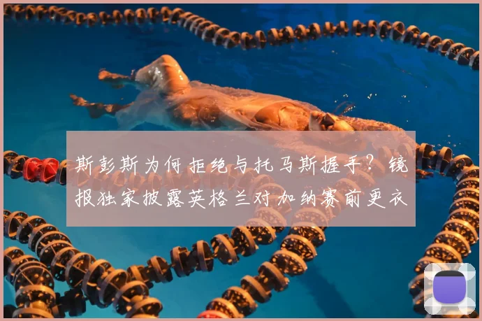 斯彭斯为何拒绝与托马斯握手？镜报独家披露英格兰对加纳赛前更衣室冲突内幕