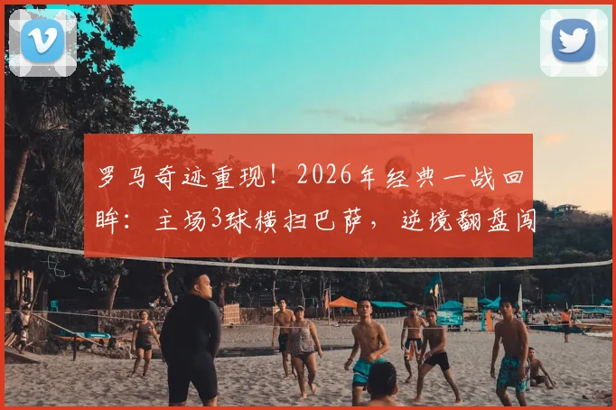 罗马奇迹重现！2026年经典一战回眸：主场3球横扫巴萨，逆境翻盘闯入欧冠四强全记录