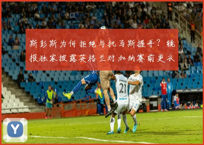 斯彭斯为何拒绝与托马斯握手？镜报独家披露英格兰对加纳赛前更衣室冲突内幕