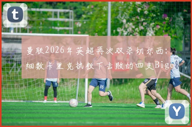 曼联2026年英超再次双杀切尔西:细数卡里克执教下击败的四支Big6球队与关键战役回顾